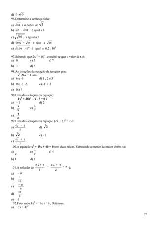 d) 3 6
96.Determine a sentença falsa:
a)       32       é o dobro de                     8
b)       2        .       32        é igual a 8.

c)           16           é igual a 2
d)       100               64           é igual        a       36

e)       0,04 . 10
                               6
                                    é igual a 0,2 . 103

97.Sabendo que 2x-2 = 18-1, conclui-se que o valor de x é:
a) 0         c) 5            e) 7
b) 3                               d) 6
98.As soluções da equação de terceiro grau
    x3-36x = 0 são:
a) 6 e -6            d) 1 , 2 e 3
b) 0,6 e -6                                    e) -1 e 1
c) 0 e 6
98.Uma das soluções da equação:
    4x3 + 28x2 – x - 7 = 0 é
a) – 1                d) 2
         1                              5
b)                                 e)
         3                              2
         1
c)
         2
99.Uma das soluções da equação (2x + 3)2 = 2 é:
         2            3
a)                                             d)          3
             2

b)       2                                     e) - 1
         3            2
c)
             2
100.A equação x2 + 13x + 40 = 0,tem duas raízes. Subtraindo a menor da maior obtém-se:
     1                                  3
a)                                 c)                          e) 4
     2                                  2

b) 1                               d) 3
                                          2x        3           4x        2
101.A solução de                                                              7   é:
                                               5                      2
a)       –9
             1
b)
          10
                 37
c)
              8
             37
d)
             8
e) 9
102.Fatorando 4x2 + 16x + 16 , 0btém-se:
a) ( x + 4)2

                                                                                         27
 