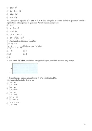 b)       (2x + 2)2
c)       (x + 4) (x – 4)
d)       (4x + 2 )2
e)       4 (x + 2)2
103.Considere a equação x2 – 2ax + a2 = 9, cuja incógnita é x Para resolvê-la, podemos fatorar a
expressão do lado esquerdo da igualdade. As soluções da equação são:
a) a ; 3
b)       a+3;a–3
c)       – 3a ; 3a
d)       3a + 2 ; 3a - 2
e)       (3 + a)2 ; ( 3 – a )2
104.Resolvendo o sistema de equações:
 x        2y                1
 x           2y                               . Obtém-se para y o valor:
                                x        13
      3
a)       -3                                   b) -2
c) 0,5                                        d)1,2
e) 3,5
     Nos testes 105 e 106, considere o retângulo da figura, com lados medindo x e y metros.




   Suponha que a área do retângulo seja 40 m2 e o perímetro, 24m.
105.Nas condições dadas deve-se ter:
     xy            40
a)
     x        y            24
     xy            40
b)
     x        y            12
     xy            40
c)
     x        y            40
     x         y            40
d)
     2x       2y            40
         2             2
     x             y                40
e)
     x        y            12




                                                                                              28
 