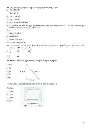 106.Calculando os valores de x e y na situação dada, descobre-se que:
a) x é o dobro de y
b) x é o triplo de y
c) x – y é igual a 1
d) x – y é igual a 2
e) aquele retângulo não existe.
107. Considere um número cujo quadrado menos seus dois terços resulta 7. Há dois números que
    obedecem a essas condições. Um deles é:
a) par
b) inteiro e negativo
c) múltiplo de 3
d) ímpar e maior que 11
e) não – inteiro e positivo
108.Dois números são tais que o dobro do menor menos o maior dá 1.Sabendo que o produto dos dois
    números é 10, o menor deles é:
         1          1              5
a)             c)             e)
         2          2              2

     1              3
b)             d)
     3              2

109. Qual é a medida da hipotenusa do triângulo retângulo da figura?

a) 10m
b) 9m
c) 8m
d) 7m
e) 6m


110.Na figura, o quadrado externo tem 49cm2 de área. A medida x é:

a) 0,5 cm
b) 1,0 cm
c) 1,2 cm
d) 1,5 cm
e) 2,5 cm




                                                                                              29
 