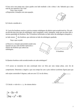 9.Uma caixa sem tampa tem a base quadra com lado medindo x dm e altura 1 dm. Sabendo que a área
total de sua superfície é de 5 dm2.
        Faça o que se pede:
a) Represente a situação com uma equação.


                                                                                             1
                                                                                x        x

b) Calcule a medida de x.



10. Luzia faz bombons caseiros e precisa comprar embalagens de plástico para acondicioná-los. Ela está
em dúvida entre dois tipos de embalagem: uma é quadrada e outra, retangular, sendo que nas duas cabe a
mesma quantidade de bombons. São 16 bombons enfileirados no lado maior da embalagem retangular e,
                 3
no lado menor,       dos bombons, que caberiam no lado da embalagem quadrada.
                 4
       Faça o que se pede:

a) Descreva a situação apresentada usando uma
equação em que cada membro represente o                                                            3
                                                                                                       n
número de bombons que cabem nas                                                                    4
embalagens.
                                                                             16 bombons




b) Quantos bombons serão acondicionados em cada embalagem?


11.O acesso ao mezanino de uma construção deve ser feito por uma rampa plana, com 2m de

comprimento. Determine o ângulo       que essa rampa faz com o piso inferior (conforme figura) para que

nela sejam construídos 8 degraus, cada um com 12,5 cm de altura,:

                                                                                    2m




12.Calcule o valor de x e y do sistema abaixo




                                                                                                         3
 