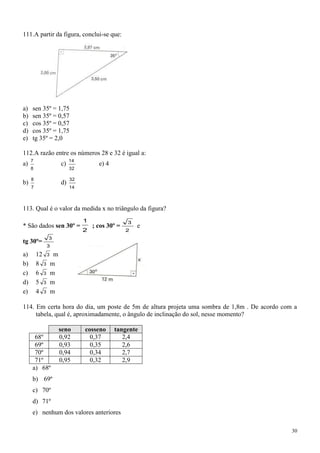 111.A partir da figura, conclui-se que:




a)   sen 35º = 1,75
b)   sen 35º = 0,57
c)   cos 35º = 0,57
d)   cos 35º = 1,75
e)   tg 35º = 2,0

112.A razão entre os números 28 e 32 é igual a:
     7                 14
a)                c)              e) 4
     8                 32

     8                 32
b)                d)
     7                 14



113. Qual é o valor da medida x no triângulo da figura?
                            1                 3
* São dados sen 30º =           ; cos 30º =       e
                            2                 2
            3
tg 30º=
           3
a)       12 3 m
b)       8 3 m
c)       6 3 m
d)       5 3 m
e)       4 3 m

114. Em certa hora do dia, um poste de 5m de altura projeta uma sombra de 1,8m . De acordo com a
     tabela, qual é, aproximadamente, o ângulo de inclinação do sol, nesse momento?

                  seno      cosseno      tangente
      68º         0,92        0,37          2,4
      69º         0,93        0,35          2,6
      70º         0,94        0,34          2,7
      71º         0,95        0,32          2,9
     a) 68º
     b) 69º
     c) 70º
     d) 71º
     e) nenhum dos valores anteriores

                                                                                              30
 