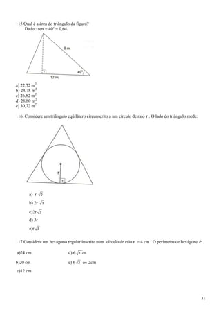 115.Qual é a área do triângulo da figura?
    Dado : sen = 40º = 0,64.




a) 22,72 m2
b) 24,78 m2
c) 26,82 m2
d) 28,80 m2
e) 30,72 m2

116. Considere um triângulo eqüilátero circunscrito a um círculo de raio r . O lado do triângulo mede:




       a) r       2

       b) 2r          3

       c)2r       2

       d) 3r
       e)r    3



117.Considere um hexágono regular inscrito num círculo de raio r = 4 cm . O perímetro de hexágono é:

a)24 cm                      d) 6   3 cm


b)20 cm                      e) 6   2 cm   2cm
c)12 cm




                                                                                                         31
 
