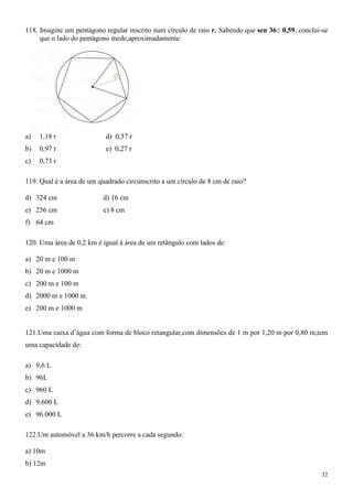 118. Imagine um pentágono regular inscrito num círculo de raio r. Sabendo que sen 36 0,59, conclui-se
     que o lado do pentágono mede,aproximadamente:




a)   1,18 r                d) 0,57 r
b)   0,97 r                e) 0,27 r
c)   0,73 r

119. Qual é a área de um quadrado circunscrito a um círculo de 8 cm de raio?

d) 324 cm                 d) 16 cm
e) 256 cm                 e) 8 cm
f) 64 cm

120. Uma área de 0,2 km é igual à área de um retângulo com lados de:

a) 20 m e 100 m
b) 20 m e 1000 m
c) 200 m e 100 m
d) 2000 m e 1000 m
e) 200 m e 1000 m


121.Uma caixa d‟água com forma de bloco retangular,com dimensões de 1 m por 1,20 m por 0,80 m,tem
uma capacidade de:

a) 9,6 L
b) 96L
c) 960 L
d) 9.600 L
e) 96.000 L

122.Um automóvel a 36 km/h percorre a cada segundo:

a) 10m
b) 12m
                                                                                                   32
 
