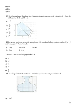 c) 15m
d) 20m
e) 24m

123. No sólido da figura, duas faces são triângulos retângulos e as outras são retângulos. O volume do
   sólido, em função da medida a, é:

 a) 2 a3
              3
          a
 b)
          2

 c) 2ª2
          3a
 d)
          2

 e) 3ª3



124.Um terreno ,em forma de trapézio retângulo,tem 240 m de área.Os lados paralelos medem 15 m e 9
m.O lado perpendicular a eles mede:

 a) 12 m              c) 16 cm              e) 24 m
 b) 10 m              d) 20 m

125.Qual é a área do círculo cujo perímetro é 4 .

a) 8
b) 6
c) 4
d) 2

e)
      2

 126.Se cada quadradinho da malha tem 1cm2 de área ,qual é a área da região sombreada?




a) 12cm2

                                                                                                    33
 