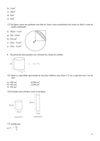 b) 11cm2
c) 10cm2
d) 9cm2
e) 8cm2

127.Na figura, temos um quadrado com lado de 10cm e uma circunferência de centro A. Qual é a área da
    região sombreada?

f) 50(2 - 1) cm2
g) 50     25cm2
h) 25 cm2
i) 25(     1) cm2
j) 25(     2) cm2



   Nas próximas duas questões use a fórmula do volume do cilindro:




128. Qual é a capacidade aproximada de uma lata cilíndrica cuja altura é 12 cm e cuja base tem 5 cm de
     raio?

a) 920 cm3                  d) 988 cm3
b) 942 cm3                  e) 840 cm3
c) 936 cm3

129.Considere dois cilindros como os da figura:




* É verdade que:
           V2
a) V1
           4

                                                                                                    34
 