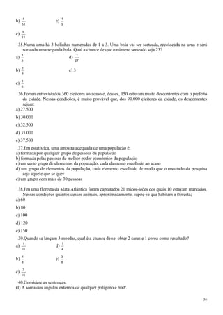 4                    1
b)                   e)
     51                   3

     5
c)
     51

135.Numa urna há 3 bolinhas numeradas de 1 a 3. Uma bola vai ser sorteada, recolocada na urna e será
   sorteada uma segunda bola. Qual a chance de que o número sorteado seja 23?
     1                               1
a)                            d)
     3                             27

     1
b)                            e) 3
     9

     1
c)
     6

136.Foram entrevistados 360 eleitores ao acaso e, desses, 150 estavam muito descontentes com o prefeito
    da cidade. Nessas condições, é muito provável que, dos 90.000 eleitores da cidade, os descontentes
    sejam:
a) 27.500
b) 30.000
c) 32.500
d) 35.000
e) 37.500
137.Em estatística, uma amostra adequada de uma população é:
a) formada por qualquer grupo de pessoas da população
b) formada pelas pessoas de melhor poder econômico da população
c) um certo grupo de elementos da população, cada elemento escolhido ao acaso
d) um grupo de elementos da população, cada elemento escolhido de modo que o resultado da pesquisa
    seja aquele que se quer
e) um grupo com mais de 30 pessoas

138.Em uma floresta da Mata Atlântica foram capturados 20 micos-leões dos quais 10 estavam marcados.
    Nessas condições quantos desses animais, aproximadamente, supõe-se que habitam a floresta;
a) 60
b) 80
c) 100
d) 120
e) 150
139.Quando se lançam 3 moedas, qual é a chance de se obter 2 caras e 1 coroa como resultado?
     1                    1
a)                   d)
     16                   4

     1                    3
b)                   e)
     8                    8

     3
c)
     16

140.Considere as sentenças:
(I) A soma dos ângulos externos de qualquer polígono é 360º.

                                                                                                     36
 