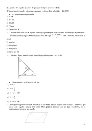 (II) A soma dos ângulos externos de qualquer polígono convexo é 360º.
(III) A soma dos ângulos internos em qualquer polígono de n lados é ( n – 2) . 180º.
       As sentenças verdadeiras são:
a) I e II
b) I e III
c) II e III
d) Todas
e) Somente a III
141.Calculou-se a soma dos n ângulos de um polígono regular e dividiu-se o resultado por n para obter a
                                                              n   2 ( 180 º )
     medida de um só ângulo. O resultado foi 156º. Ou seja:                     156 º   . Portanto, o número n é:
                                                                   n
a) par
b) negativo
c) múltiplo de 7
d) múltiplo de 5
e) menor que 12
142.Observe a figura, na qual temos dois triângulos isósceles e z + y = 180º:




      Nessa situação, pode-se concluir que:
 a) w = y
             y
 b) w =
             2

 c) y + w = 180°
             w
 d) y =
             2

 e) x + w = 100º
143.Num paralelogramo qualquer, traçam-se as bissetrizes de dois ângulos consecutivos. Lembrando que
   esses dois ângulos sempre têm soma 180º, pode-se concluir que as duas bissetrizes, ao se
   encontrarem, formarão um ângulo:




                                                                                                               37
 
