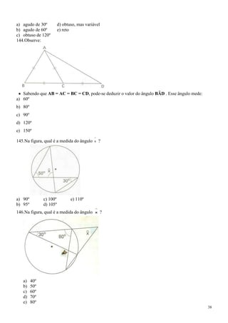 a) agudo de 30º          d) obtuso, mas variável
b) agudo de 60º          e) reto
c) obtuso de 120º
144.Observe:




   Sabendo que AB = AC = BC = CD, pode-se deduzir o valor do ângulo BÂD . Esse ângulo mede:
a) 60º
b) 80º
c) 90º
d) 120º
e) 150º

145.Na figura, qual é a medida do ângulo     x   ?




a) 90º         c) 100º          e) 110º
b) 95º         d) 105º
146.Na figura, qual é a medida do ângulo     x   ?




   a)    40º
   b)    50º
   c)    60º
   d)    70º
   e)    80º
                                                                                              38
 