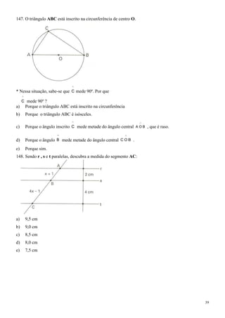 147. O triângulo ABC está inscrito na circunferência de centro O.




* Nessa situação, sabe-se que C mede 90º. Por que

     C mede 90º ?
a)    Porque o triângulo ABC está inscrito na circunferência
b)    Porque o triângulo ABC é isósceles.

c)    Porque o ângulo inscrito C mede metade do ângulo central   A OB   , que é raso.

d)    Porque o ângulo B mede metade do ângulo central C O B .
e)    Porque sim.
148. Sendo r , s e t paralelas, descubra a medida do segmento AC:




a)    9,5 cm
b)    9,0 cm
c)    8,5 cm
d)    8,0 cm
e)    7,5 cm




                                                                                        39
 