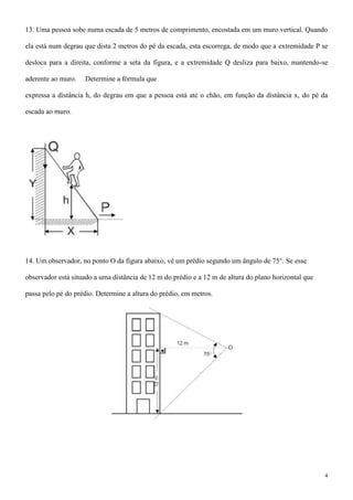 13. Uma pessoa sobe numa escada de 5 metros de comprimento, encostada em um muro vertical. Quando

ela está num degrau que dista 2 metros do pé da escada, esta escorrega, de modo que a extremidade P se

desloca para a direita, conforme a seta da figura, e a extremidade Q desliza para baixo, mantendo-se

aderente ao muro.   Determine a fórmula que

expressa a distância h, do degrau em que a pessoa está até o chão, em função da distância x, do pé da

escada ao muro.




14. Um observador, no ponto O da figura abaixo, vê um prédio segundo um ângulo de 75°. Se esse

observador está situado a uma distância de 12 m do prédio e a 12 m de altura do plano horizontal que

passa pelo pé do prédio. Determine a altura do prédio, em metros.




                                                                                                       4
 