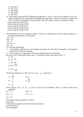 a) R$ 106,25
   b) R$ 113,33
   c) R$ 100,00
   d) R$ 125,20
   e) R$ 95,90
155. João tomou emprestado R$ 5.000,00 para pagar após 3 meses, à taxa de juro simples de 15% a.m.
   Aquiles também tomou emprestado R$ 5.000,00 para pagar após 3 meses, à taxa de juro composto de
   12% a.m. Seja Mj o montante da dívida de João e Ma o de Aquiles. Assinale a alternativa correta:
  a) Ma excede Mj em R$ 93,50
  b) Ma excede Mj em R$ 105,30
  c) Mj excede Ma em R$ 93,50
  d) Mj excede Ma em R$ 105,30
  e) Mj excede Ma em R$ 225,36

156.O perímetro P de um pentágono regular é função do comprimento l do lado desse pentágono. A
    fórmula correspondente a essa função é:
 a) P = l + 5
 b) P = 5l
 c) P = l5
 d) P =5 l + l
 e) l = 5P
157. São duas informações:
      a mensalidade de M reais que uma empresa de seguros de vida cobra do segurado é inversamente
      proporcional à idade i do segurado;
      nessa situação, se o segurado tem 60 anos ele paga 60 reais de mensalidade.
De acordo com as informações dadas, qual ´é a fórmula da função que relaciona M e i/
    a) M = i
                  60
    b) M =
                  i
    c) M = 60i
                  3600
    d) M =
                      i
                      i
    e) M =
                  3600
                                                   1
158.Na função dada por y = 3x3 – 2x + 4 , se x =       , o valor de y é:
                                                   4
          285                     1
    a)                       d)
          64                      16
              1                   285
    b)                       e)
          16                      64
          1
    c)
          64
159.Os pontos (3;2) , (3; -2) , (-1;-2) são vértices de um quadrado. Qual é o quarto vértice desse
    quadrado?
a) (-1 ; 2)                d) (1 ; 3)
b) (-1 ; 3)                  e) (-1 ; -1)
c) ( 1 ; 2)
160.O gráfico de uma função de 1º grau é:
a) uma reta.
b) formado por segmentos de reta de diferentes direções
c) tem forma de V
d) é uma parábola

                                                                                                 41
 