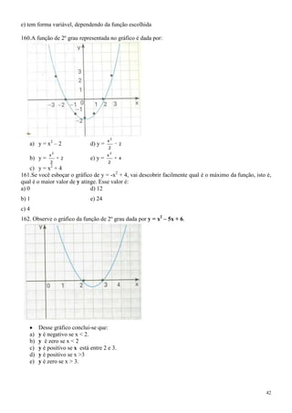 e) tem forma variável, dependendo da função escolhida

160.A função de 2º grau representada no gráfico é dada por:




                                            2
                                        x
   a) y = x2 – 2               d) y =           2
                                        2
                2                           2
            x                           x
   b) y =           2          e) y =           4
             2                          2
             2
    c) y = x + 4
161.Se você esboçar o gráfico de y = -x2 + 4, vai descobrir facilmente qual é o máximo da função, isto é,
qual é o maior valor de y atinge. Esse valor é:
a) 0                          d) 12
b) 1                           e) 24
c) 4
162. Observe o gráfico da função de 2º grau dada por y = x2 – 5x + 6.




        Desse gráfico conclui-se que:
   a)   y é negativo se x < 2.
   b)   y é zero se x < 2
   c)   y é positivo se x está entre 2 e 3.
   d)   y é positivo se x >3
   e)   y é zero se x > 3.




                                                                                                      42
 