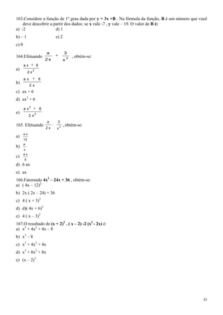 163.Considere a função de 1º grau dada por y = 3x +B . Na fórmula da função, B é um número que você
    deve descobrir a partir dos dados: se x vale -7 , y vale – 19. O valor de B é:
a) -2                 d) 1
b) – 1                                    e) 2
c) 0
                                 a                3
164.Efetuando                                         2
                                                          , obtém-se:
                                 2x               x
       ax                6
a)               2
            2x
       ax                    6
b)
            2x
c) ax + 6
d) ax2 + 6
            2
       ax                    6
e)                   2
            2x
                                 a         3
165. Efetuando                        :           , obtém-se:
                                              2
                                 2x       x
       ax
a)
       12
       a
b)
       x
       ax
c)
       6
d) 6 ax
e) ax
166.Fatorando 4x2 – 24x + 36 , obtém-se:
a) ( 4x – 12)2
b) 2x ( 2x – 24) + 36
c) 4 ( x + 3)2
d) d)( 4x + 6)2
e) 4 ( x – 3)2
167.O resultado de (x + 2)2 . ( x – 2) -2 (x2 - 2x) é:
a) x3 + 4x2 + 4x – 8
b) x3 – 8
c) x3 + 4x2 + 4x
d) x3 + 8x2 + 8x
e) (x – 2)3




                                                                                                 43
 