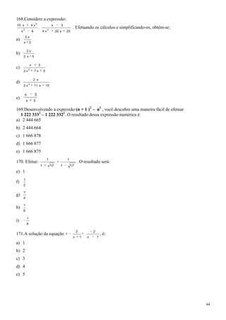 168.Considere a expressão:
                                 2
10 x                     4x                           x       3
         2
                                     .
                                                  2
                                                                           . Efetuando os cálculos e simplificando-os, obtém-se:
     x                   9                   4x            20 x   25
             2x
a)
         x           3

                 2x
b)
         2 x             5

                     x               3
c)                   2
         2x                  7x              5

                          2 x
d)                   2
         2x                  11 x                15

             x               3
e)
             x               3

169.Desenvolvendo a expressão (n + 1 )2 - n2 , você descobre uma maneira fácil de efetuar
  1 222 3332 – 1 222 3322. O resultado dessa expressão numérica é:
a) 2 444 665
b) 2 444 664
c) 1 666 878
d) 1 666 877
e) 1 666 875
                                                  1                   1
170. Efetue:                                                                   . O resultado será:
                                         1            17      1           17
e) 1
         1
f)
         2

         1
g)
         4

         1
h)
         6

                 1
i)
                 8

                                                                               2           2
171.A solução da equação                                          1                                , é:
                                                                           x       1   x       7
a) 1
b) 2
c) 3
d) 4
e) 5




                                                                                                                                   44
 