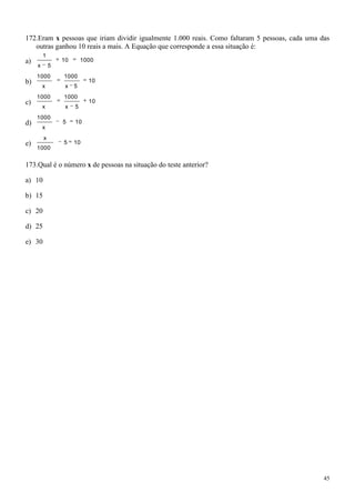 172.Eram x pessoas que iriam dividir igualmente 1.000 reais. Como faltaram 5 pessoas, cada uma das
   outras ganhou 10 reais a mais. A Equação que corresponde a essa situação é:
         1
a)               10       1000
     x       5
     1 000       1000
b)                          10
         x        x   5
     1 000       1000
c)                          10
         x        x   5
     1 000
d)               5    10
         x
         x
e)               5    10
     1 000


173.Qual é o número x de pessoas na situação do teste anterior?

a) 10

b) 15

c) 20

d) 25

e) 30




                                                                                                45
 