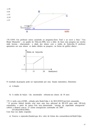 a ) 40
b ) 50                                 B
c ) 43
d ) 49
                                                                          C
e ) 53




                          A                                              solo


178. UFPA Um professor estava assistindo ao programa Zorra Total e ao ouvir a frase ´´ Vou
Beijar Muuuuiito`` , no quadro de Tália em 2006, teve a idéia de fazer uma pesquisa nas escolas
onde leciona , relacionando a idade dos alunos com a média de beijos/dia. O professor
apresentou aos seus alunos os dados obtidos na pesquisa , na forma do gráfico abaixo :


                          Média de beijos/dia

                     16



                     3


                                 15             20   Idade(anos)




O resultado da pesquisa pode ser representado por uma função matemática . Determine:

    a) A função



    b) A média de beijos / dia encontrados      referente aos alunos de 18 anos


179. A tarifa com o ICMS , cobrada pela Rede/Celpa é de R$ 0,383832 por kwh consumido.
´´ O governo federal decidiu criar mais uma taxa adicional de R$ 0,59 para cada 100 kwh
consumidos, a partir de março. Esta taxa, denominada ´´encargo de capacidade emergencial´´
cobrirá a despesa com as 57 usinas emergenciais contratadas até 2005´´.
       (O Liberal 08/02/2002)
Com base nos dados responda :

    a) Escreva a expressão (função) que dá o valor da leitura dos consumidores da Rede/Celpa;



                                                                                                47
 