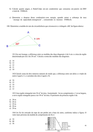 b) Calcule quanto pagou , á Rede/Celpa em um condomínio que consumiu em janeiro de 2005
       o total de 3500kwh.


    c) Determine a despesa desse condomínio com energia, quando entrar a cobrança da taxa
       ´´encargo de capacidade emergencial´´, consumindo os mesmos 3500Kwh.


180. Determine a medida do raio da circunferência que circunscreve o triângulo ABC da figura abaixo:


                            A

                                     4 cm
                                     8

              300
B                                         C


         181.Em um losango, a diferença entre as medidas das duas diagonais é de 6 cm e a área da região
         determinada por ele é de 20 cm2. Calcule a soma das medidas das diagonais.

    a)   14
    b)   13
    c)   12
    d)   11
    e)   10

         182.Calcule soma de dois números naturais de modo que, a diferença entre um deles e o triplo do
         outro é igual a 3, e o produto dos dois é igual a 36.

    a)   16
    b)   15
    c)   14
    d)   13
    e)   12

         183.Uma região retangular tem 36 m2 de área. Aumentando 1m no comprimento e 1 m na largura,
         a nova região retangular passa a ter 50 m2 de área. O perímetro da primeira região é de:

    a)   30 m
    b)   26 m
    c)   24 m
    d)   28 m
    e)   29 m

         184.Um fio foi esticado do topo de um prédio até a base de outro, conforme indica a figura. O
         valor mais próximo da medida do comprimento do fio é:

    a) 34
    b) 40
    c) 36
                                                                                                       48
 