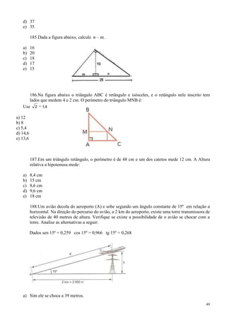 d) 37
   e) 35

          185.Dada a figura abaixo, calcule n – m .

   a)     16
   b)     20
   c)     18
   d)     17
   e)     15




      186.Na figura abaixo o triângulo ABC é retângulo e isósceles, e o retângulo nele inscrito tem
      lados que medem 4 e 2 cm. O perímetro do triângulo MNB é:
   Use 2 1,4

a) 12
b) 8
c) 5,4
d) 14,6
e) 13,6



          187.Em um triângulo retângulo, o perímetro é de 48 cm e um dos catetos mede 12 cm. A Altura
          relativa a hipotenusa mede:

   a)     8,4 cm
   b)     15 cm
   c)     8,6 cm
   d)     9,6 cm
   e)     18 cm

          188.Um avião decola do aeroporto (A) e sobe segundo um ângulo constante de 15º em relação a
          horizontal. Na direção do percurso do avião, a 2 km do aeroporto, existe uma torre transmissora de
          televisão de 40 metros de altura. Verifique se existe a possibilidade de o avião se chocar com a
          torre. Analise as alternativas a seguir:

          Dados sen 15º = 0,259 cos 15º = 0,966 tg 15º = 0,268




   a) Sim ele se choca a 39 metros.
                                                                                                         49
 