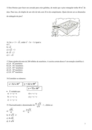 15.Seu Orestes quer fazer um cercado para criar galinhas, de modo que o piso retangular tenha 40 m 2 de

área. Para isso, ele dispõe de um rolo de tela com 26 m de comprimento. Quais devem ser as dimensões

do retângulo do piso?




                                2
16. Se x = 3 +        2 , então x – 3x + 1 é igual a:
a) 2
b) 2
c) 3 2 + 3
d) 2 + 2
e) 1 - 2


17.Num cérebro há mais de 280 trilhões de neurônios. A escrita correta desse nº em notação científica é:
a) 2,8 . 106 neurônios
b) 2,8 . 1014 neurônios
c) 2,8 . 1010 neurônios
d) 2,8 . 109 neurônios
e) 2,8. 1020 neurônios


18.Considere os números:


     x = 3,2 x 10-5          y = 2,2 x 10-5

                                    z = 72 x 10-5
   É verdade que:
 a) z > y > x                       d) x > z > y
 b) z > x > y                       e) y > x > z
 c) x > y > z

                                             6      2
19. Racionalizando o denominador de                     - 1 , obtém-se:
                                                   3

         6                      2       3
a)                         e)
         2                          3
b) 2         6   -2
c)   6       6

d) 3         6
                                                                                                           5
 