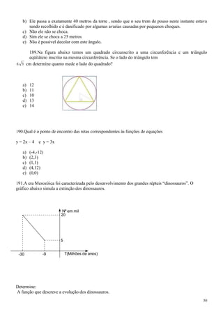 b) Ele passa a exatamente 40 metros da torre , sendo que o seu trem de pouso neste instante estava
      sendo recolhido e é danificado por algumas avarias causadas por pequenos choques.
   c) Não ele não se choca.
   d) Sim ele se choca a 25 metros
   e) Não é possível decolar com este ângulo.

     189.Na figura abaixo temos um quadrado circunscrito a uma circunferência e um triângulo
     eqüilátero inscrito na mesma circunferência. Se o lado do triângulo tem
6 3 cm determine quanto mede o lado do quadrado?




   a)   12
   b)   11
   c)   10
   d)   13
   e)   14




190.Qual é o ponto de encontro das retas correspondentes às funções de equações

y = 2x – 4   e y = 3x

   a)   (-4,-12)
   b)   (2,3)
   c)   (1,1)
   d)   (4,12)
   e)   (0,0)

191.A era Mesozóica foi caracterizada pelo desenvolvimento dos grandes répteis “dinossauros”. O
gráfico abaixo simula a extinção dos dinossauros.




                         Nº em mil
                        20




                        5


 -30           -9           T(Milhões de anos)




Determine:
A função que descreve a evolução dos dinossauros.
                                                                                                   50
 