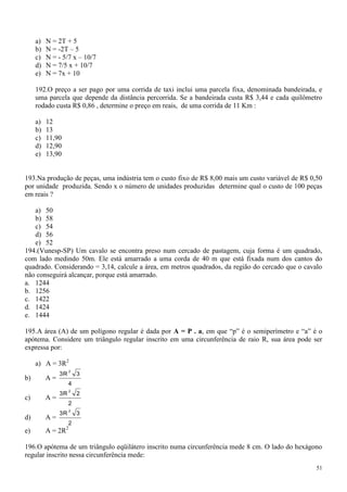 a)   N = 2T + 5
     b)   N = -2T – 5
     c)   N = - 5/7 x – 10/7
     d)   N = 7/5 x + 10/7
     e)   N = 7x + 10

     192.O preço a ser pago por uma corrida de taxi inclui uma parcela fixa, denominada bandeirada, e
     uma parcela que depende da distância percorrida. Se a bandeirada custa R$ 3,44 e cada quilômetro
     rodado custa R$ 0,86 , determine o preço em reais, de uma corrida de 11 Km :

     a)   12
     b)   13
     c)   11,90
     d)   12,90
     e)   13,90


193.Na produção de peças, uma indústria tem o custo fixo de R$ 8,00 mais um custo variável de R$ 0,50
por unidade produzida. Sendo x o número de unidades produzidas determine qual o custo de 100 peças
em reais ?

   a) 50
   b) 58
   c) 54
   d) 56
   e) 52
194.(Vunesp-SP) Um cavalo se encontra preso num cercado de pastagem, cuja forma é um quadrado,
com lado medindo 50m. Ele está amarrado a uma corda de 40 m que está fixada num dos cantos do
quadrado. Considerando = 3,14, calcule a área, em metros quadrados, da região do cercado que o cavalo
não conseguirá alcançar, porque está amarrado.
a. 1244
b. 1256
c. 1422
d. 1424
e. 1444

195.A área (A) de um polígono regular é dada por A = P . a, em que “p” é o semiperímetro e “a” é o
apótema. Considere um triângulo regular inscrito em uma circunferência de raio R, sua área pode ser
expressa por:

     a) A = 3R2
                       2
               3R          3
b)        A=
                    4
                       2
               3R          2
c)        A=
                    2
                       2
               3R          3
d)        A=
                    2
                   2
e)        A = 2R

196.O apótema de um triângulo eqüilátero inscrito numa circunferência mede 8 cm. O lado do hexágono
regular inscrito nessa circunferência mede:
                                                                                                   51
 