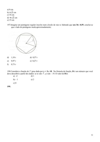 a) 8 cm
b) 8 2 cm
c) 16 cm
d) 16 2 cm
e) 15 cm

197.Imagine um pentágono regular inscrito num círculo de raio r. Sabendo que sen 36 0,59, conclui-se
     que o lado do pentágono mede,aproximadamente:




d)     1,18 r             d) 0,57 r
e)     0,97 r             e) 0,27 r
f)     0,73 r


198.Considere a função de 1º grau dada por y = 3x +B . Na fórmula da função, B é um número que você
deve descobrir a partir dos dados: se x vale -7 , y vale – 19. O valor de B é:
       a) -2                  d) 1
         b) – 1            e) 2
         c) 0
199.




                                                                                                  52
 