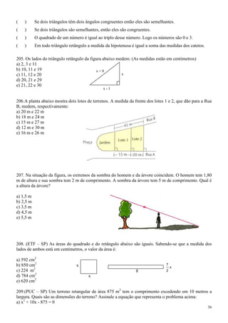 (   )      Se dois triângulos têm dois ângulos congruentes então eles são semelhantes.
(   )      Se dois triângulos são semelhantes, então eles são congruentes.
(   )      O quadrado de um número é igual ao triplo desse número. Logo os números são 0 e 3.
(   )      Em todo triângulo retângulo a medida da hipotenusa é igual a soma das medidas dos catetos.

205. Os lados do triângulo retângulo da figura abaixo medem: (As medidas estão em centímetros)
a) 2, 3 e 11
b) 10, 11 e 19                             x+8
c) 11, 12 e 20                                          x
d) 20, 21 e 29
e) 21, 22 e 30
                                                x-1


206.A planta abaixo mostra dois lotes de terrenos. A medida da frente dos lotes 1 e 2, que dão para a Rua
B, medem, respectivamente:
a) 20 m e 22 m
b) 18 m e 24 m
c) 15 m e 27 m
d) 12 m e 30 m
e) 16 m e 26 m




207. Na situação da figura, os extremos da sombra do homem e da árvore coincidem. O homem tem 1,80
m de altura e sua sombra tem 2 m de comprimento. A sombra da árvore tem 5 m de comprimento. Qual é
a altura da árvore?

a) 1,5 m
b) 2,5 m
c) 3,5 m
d) 4,5 m
e) 5,5 m




208. (ETF – SP) As áreas do quadrado e do retângulo abaixo são iguais. Sabendo-se que a medida dos
lados de ambos está em centímetros, o valor da área é:

a) 592 cm2
b) 850 cm2                       x                                               7
                                                                                     x
c) 224 m2                                                         8              2
d) 784 cm2                              x
e) 620 cm2

209.(PUC – SP) Um terreno retangular de área 875 m2 tem o comprimento excedendo em 10 metros a
largura. Quais são as dimensões do terreno? Assinale a equação que representa o problema acima:
a) x2 + 10x - 875 = 0
                                                                                                        56
 