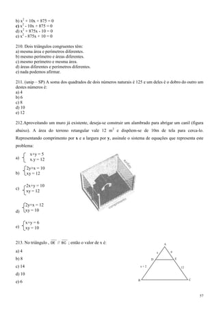 b) x2 + 10x + 875 = 0
c) x2 - 10x + 875 = 0
d) x2 + 875x - 10 = 0
e) x2 - 875x + 10 = 0

210. Dois triângulos congruentes têm:
a) mesma área e perímetros diferentes.
b) mesmo perímetro e áreas diferentes.
c) mesmo perímetro e mesma área.
d) áreas diferentes e perímetros diferentes.
e) nada podemos afirmar.

211. (unip – SP) A soma dos quadrados de dois números naturais é 125 e um deles é o dobro do outro um
destes números é:
a) 4
b) 6
c) 8
d) 10
e) 12

212.Aproveitando um muro já existente, deseja-se construir um alambrado para abrigar um canil (figura
abaixo). A área do terreno retangular vale 12 m2 e dispõem-se de 10m de tela para cerca-lo.
Representando comprimento por x e a largura por y, assinale o sistema de equações que representa este
problema:
          x+y = 5
a)        x.y = 12
        2y+x = 10
b)      xy = 12

        2x+y = 10
c)
        xy = 12


        2y+x = 12
d)      xy = 10

        x+y = 6
e)      xy = 10


213. No triângulo ,   DE   //   BC   ; então o valor de x é:                        A

a) 4                                                                            x       9

b) 8                                                                        D               E

c) 14                                                                 x+2                       12

d) 10
                                                                  B                                  C
e) 6


                                                                                                         57
 
