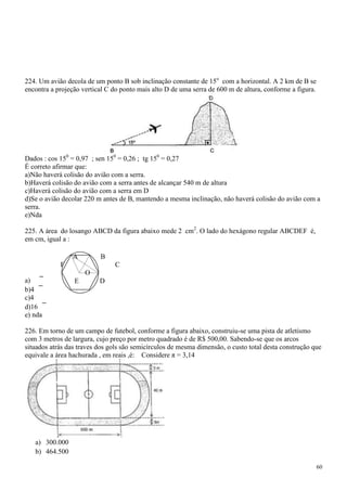 224. Um avião decola de um ponto B sob inclinação constante de 15o com a horizontal. A 2 km de B se
encontra a projeção vertical C do ponto mais alto D de uma serra de 600 m de altura, conforme a figura.




Dados : cos 150 = 0,97 ; sen 150 = 0,26 ; tg 150 = 0,27
É correto afirmar que:
a)Não haverá colisão do avião com a serra.
b)Haverá colisão do avião com a serra antes de alcançar 540 m de altura
c)Haverá colisão do avião com a serra em D
d)Se o avião decolar 220 m antes de B, mantendo a mesma inclinação, não haverá colisão do avião com a
serra.
e)Nda

225. A área do losango ABCD da figura abaixo mede 2 cm2. O lado do hexágono regular ABCDEF é,
em cm, igual a :

                A         B
            F                  C
                     O
a)               E        D
b)4
c)4
d)16
e) nda

226. Em torno de um campo de futebol, conforme a figura abaixo, construiu-se uma pista de atletismo
com 3 metros de largura, cujo preço por metro quadrado é de R$ 500,00. Sabendo-se que os arcos
situados atrás das traves dos gols são semicírculos de mesma dimensão, o custo total desta construção que
equivale a área hachurada , em reais ,é: Considere π = 3,14




   a) 300.000
   b) 464.500

                                                                                                          60
 