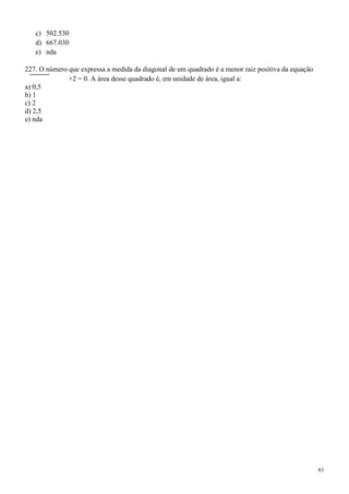 c) 502.530
   d) 667.030
   e) nda

227. O número que expressa a medida da diagonal de um quadrado é a menor raiz positiva da equação
              +2 = 0. A área desse quadrado é, em unidade de área, igual a:
a) 0,5
b) 1
c) 2
d) 2,5
e) nda




                                                                                                    61
 