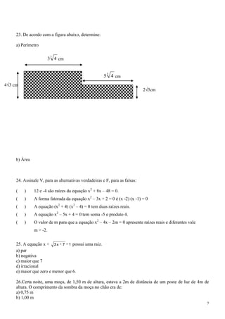 23. De acordo com a figura abaixo, determine:

     a) Perímetro

                          3
                         3 4 cm


                                                        3
                                                       5 4 cm
4 3 cm
                                                                             2 3cm




     b) Área



     24. Assinale V, para as alternativas verdadeiras e F, para as falsas:

     (   )     12 e -4 são raízes da equação x2 + 8x – 48 = 0.
     (   )     A forma fatorada da equação x2 – 3x + 2 = 0 é (x -2) (x -1) = 0
     (   )     A equação (x2 + 4) (x2 – 4) = 0 tem duas raízes reais.
     (   )     A equação x2 – 5x + 4 = 0 tem soma -5 e produto 4.
     (   )     O valor de m para que a equação x2 – 4x – 2m = 0 apresente raízes reais e diferentes vale
               m > -2.


     25. A equação x + 3 x 7 1 possui uma raiz.
     a) par
     b) negativa
     c) maior que 7
     d) irracional
     e) maior que zero e menor que 6.

     26.Certa noite, uma moça, de 1,50 m de altura, estava a 2m de distância de um poste de luz de 4m de
     altura. O comprimento da sombra da moça no chão era de:
     a) 0,75 m
     b) 1,00 m
                                                                                                           7
 
