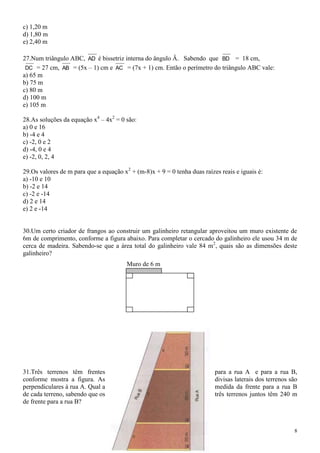 c) 1,20 m
d) 1,80 m
e) 2,40 m

27.Num triângulo ABC, AD é bissetriz interna do ângulo Â. Sabendo que BD = 18 cm,
 DC = 27 cm, AB = (5x – 1) cm e AC = (7x + 1) cm. Então o perímetro do triângulo ABC vale:
a) 65 m
b) 75 m
c) 80 m
d) 100 m
e) 105 m

28.As soluções da equação x4 – 4x2 = 0 são:
a) 0 e 16
b) -4 e 4
c) -2, 0 e 2
d) -4, 0 e 4
e) -2, 0, 2, 4

29.Os valores de m para que a equação x2 + (m-8)x + 9 = 0 tenha duas raízes reais e iguais é:
a) -10 e 10
b) -2 e 14
c) -2 e -14
d) 2 e 14
e) 2 e -14


30.Um certo criador de frangos ao construir um galinheiro retangular aproveitou um muro existente de
6m de comprimento, conforme a figura abaixo. Para completar o cercado do galinheiro ele usou 34 m de
cerca de madeira. Sabendo-se que a área total do galinheiro vale 84 m2, quais são as dimensões deste
galinheiro?
                                        Muro de 6 m




31.Três terrenos têm frentes                                              para a rua A e para a rua B,
conforme mostra a figura. As                                              divisas laterais dos terrenos são
perpendiculares à rua A. Qual a                                           medida da frente para a rua B
de cada terreno, sabendo que os                                           três terrenos juntos têm 240 m
de frente para a rua B?



                                                                                                         8
 