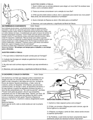 QUESTÕES SOBRE A FÁBULA.
                                            1. Qual o critério que os animais adotaram para eleger um novo líder? Ao analisar esse
                                            critério, você o considera válido?

                                            2. Todos os animais concordaram com a eleição do novo Rei?

                                            3. O Rei que fora eleito estava a altura, isto é, capacitado para exercer seu novo posto?
                                            Mais ainda, Ele demonstrava sabedoria e humildade?

                                            4. Qual a intenção da Raposa ao atrair o Rei eleito para a armadilha?

                                            5. Descreva, com suas palavras, o significado da Moral da Fábula.
AS FORMIGAS E O GAFANHOTO                   Autor: Esopo
Num brilhante dia de outono, uma família de formigas se apressava para
aproveitar o calor do sol, colocando para secar, todos os grãos que haviam
coletado durante o verão. Então um Gafanhoto faminto se aproximou delas, com
um violino debaixo do braço, e humildemente veio pedir um pouco de comida. As
formigas perguntaram surpresas: "Como? Então você não estocou nada para
passar o inverno? O que afinal de contas você esteve fazendo durante o último
verão?"E respondeu o Gafanhoto: "Não tive tempo para coletar e guardar
nenhuma comida, eu estava tão ocupado fazendo e tocando minhas músicas, que
sequer percebi que o verão chegava ao fim."As Formigas encolheram seus
ombros indiferentes, e disseram: "Fazendo música, todo tempo você esteve?
Muito bem, agora é chegada a hora de você dançar!"
E dando às costas para o Gafanhoto continuaram a realizar o seu trabalho.
Moral da História: Há sempre um tempo para o trabalho, e um tempo
para a diversão.

QUESTÕES SOBRE A FÁBULA

1. Por que motivo o Gafanhoto foi pedir comida para as Formigas?

2. A atitude das formigas em relação ao gafanhoto foi incorreta ou
correta? Por quê?

3. Na vida real você conhece alguma história que seja semelhante a
essa?
4. Descreva, com suas palavras, o significado da Moral da Fábula.


O CACHORRO, O GALO E A RAPOSA                    Autor: Esopo

Um Cachorro e um Galo que viajavam juntos e resolveram se
abrigar da noite, em uma árvore. O Galo se acomodou num
galho no alto, enquanto o cão deitou-se num oco, na base do
tronco da mesma. Quando amanheceu, o Galo, como de
costume, cantou ao despertar. Uma Raposa, que procurava
comida ali perto, ao escutar o canto, se aproximou da árvore, e
foi logo dizendo o quanto lhe agradaria conhecer de perto, o
dono de tão extraordinária voz. "Se você me permitir", ela disse,
"Ficarei muito grato de passar o dia em sua companhia,
apreciando sua voz."O Galo então disse: "Senhor, por favor, dê
a volta na árvore, e peça para meu porteiro lhe abrir a porta,
pois eu o receberei de bom grado."Quando a Raposa se
aproximou da árvore, o Cachorro a atacou afugentando-a para          QUESTÕES SOBRE A FÁBULA
longe.
Moral da História:                                                   1. Cachorro e Galo viajavam juntos como amigos?
Quem age de má fé, cedo ou tarde acaba por cair na própria
armadilha.                                                           2. O Galo, ao convidar a Raposa para subir à árvore, agiu de
                                                                     forma ingênua ou calculada?

                                                                     3. A Raposa, ao elogiar o canto do Galo, estava sendo sincera
                                                                     ou apenas oportunista?

                                                                     4. Na Parábola, o autor tenta nos fazer compreender algum
                                                                     sentimento próprio da natureza humana? Qual seria?
 
