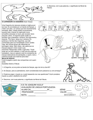 5. Descreva, com suas palavras, o significado da Moral da
                                                                    Fábula.




O LAVRADOR E A CEGONHA Autor: Esopo

Uma Cegonha de natureza simples e ingênua por
ser boa, foi convidada por um bando de Garças, a
visitar com elas, um campo que fora recentemente
semeado. Mas, a festa acabou bruscamente,
quando todo o bando foi capturado numa
armadilha colocada no local, pelo lavrador dono
daquele cultivo. A Cegonha pediu então ao
lavrador que a deixasse ir embora. Ela argumentou
dizendo: "Por favor, deixe-me ir embora, Eu
pertenço a família das Cegonhas, que são
conhecidas pela sua honestidade e bom caráter.
Veja, até minhas penas são diferentes da
plumagem delas. Além disso, não sabia que as
Garças estavam vindo roubar suas
sementes."Respondeu então o agricultor: "Você
pode ser um bom pássaro, e tudo que diz pode ser
verdadeiro, mas eu capturei você na companhia de
Garças destruidoras de plantações, e assim, terá a
mesma punição que reservei para elas."
Moral da História:
Você é julgado a partir das companhias com quem
anda.
Questões Sobre a Fábula

1. A Cegonha, ao se juntar ao bando de Garças, agiu de má ou boa fé?

2. As Garças, para os plantadores, eram consideradas bons pássaros ou uma ameaça?

3. Podemos julgar o injusto ou o justo baseando-nos nas aparências? Você considera
injusto ou justo o desfecho do conto?

4. Descreva, com suas palavras, o significado da Moral da Fábula.


                            E.E.”Dr JOAQUIM VILELA”
                            AVALIAÇÂO DE LINGUA PORTUGUESA
                            ALUNO (A):________________Nº___                           SÉRIE: _____
                            PROFESSOR: ____________                                   VALOR: _____
                            NOTA: _______                                                   BOA SORTE!!!
 