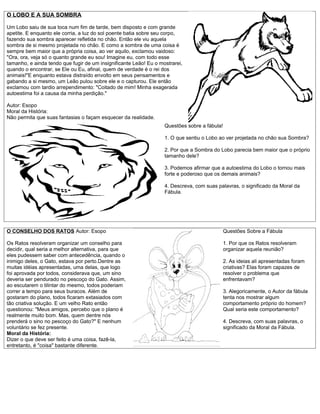 O LOBO E A SUA SOMBRA

Um Lobo saiu de sua toca num fim de tarde, bem disposto e com grande
apetite. E enquanto ele corria, a luz do sol poente batia sobre seu corpo,
fazendo sua sombra aparecer refletida no chão. Então ele viu aquela
sombra de si mesmo projetada no chão. E como a sombra de uma coisa é
sempre bem maior que a própria coisa, ao ver aquilo, exclamou vaidoso:
"Ora, ora, veja só o quanto grande eu sou! Imagine eu, com todo esse
tamanho, e ainda tendo que fugir de um insignificante Leão! Eu o mostrarei,
quando o encontrar, se Ele ou Eu, afinal, quem de verdade é o rei dos
animais!"E enquanto estava distraído envolto em seus pensamentos e
gabando a si mesmo, um Leão pulou sobre ele e o capturou. Ele então
exclamou com tardio arrependimento: "Coitado de mim! Minha exagerada
autoestima foi a causa da minha perdição."

Autor: Esopo
Moral da História:
Não permita que suas fantasias o façam esquecer da realidade.
                                                                   Questões sobre a fábula!

                                                                   1. O que sentiu o Lobo ao ver projetada no chão sua Sombra?

                                                                   2. Por que a Sombra do Lobo parecia bem maior que o próprio
                                                                   tamanho dele?

                                                                   3. Podemos afirmar que a autoestima do Lobo o tornou mais
                                                                   forte e poderoso que os demais animais?

                                                                   4. Descreva, com suas palavras, o significado da Moral da
                                                                   Fábula.




O CONSELHO DOS RATOS Autor: Esopo                                                             Questões Sobre a Fábula

Os Ratos resolveram organizar um conselho para                                                1. Por que os Ratos resolveram
decidir, qual seria a melhor alternativa, para que                                            organizar aquela reunião?
eles pudessem saber com antecedência, quando o
inimigo deles, o Gato, estava por perto.Dentre as                                             2. As ideias ali apresentadas foram
muitas idéias apresentadas, uma delas, que logo                                               criativas? Elas foram capazes de
foi aprovada por todos, considerava que, um sino                                              resolver o problema que
deveria ser pendurado no pescoço do Gato. Assim,                                              enfrentavam?
ao escutarem o tilintar do mesmo, todos poderiam
correr a tempo para seus buracos. Além de                                                     3. Alegoricamente, o Autor da fábula
gostaram do plano, todos ficaram extasiados com                                               tenta nos mostrar algum
tão criativa solução. E um velho Rato então                                                   comportamento próprio do homem?
questionou: "Meus amigos, percebo que o plano é                                               Qual seria este comportamento?
realmente muito bom. Mas, quem dentre nós
prenderá o sino no pescoço do Gato?" E nenhum                                                 4. Descreva, com suas palavras, o
voluntário se fez presente.                                                                   significado da Moral da Fábula.
Moral da História:
Dizer o que deve ser feito é uma coisa, fazê-la,
entretanto, é "coisa" bastante diferente.
 
