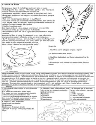 A CORUJA E A ÁGUIA

Coruja e águia depois de muita briga, resolveram fazer as pazes.
-Basta de guerra!-disse a coruja. – O mundo é grande, e tolice maior que o
mundo é andarmos a comer os filhotes uma da outra.
-Perfeitamente respondeu a águia. -Também eu, não quero outra coisa.
-Nesse caso, combinemos isto: de agora em diante não comerás nunca os
meus filhotes.
-Muito bem. Mas como posso distinguir os teus filhotes?
-Coisa fácil! Sempre que encontrares uns borralhos lindos, bem feitinhos de
corpo, alegres, cheios de uma graça especial que não existe em filhotes de
nenhuma outra ave, já sabes, são os meus.
-Está feito!-concluiu a águia.
Dias depois, andando à caça, a águia encontrou um ninho com três
monstrengos dentro, que piavam de bico muito aberto.
-Horríveis bichos!-disse ela. -Vê-se logo que não são os filhos da coruja e
comeu-os.
Mas eram os filhos da coruja. Ao regressar à toca, a triste mãe chorou
amargamente o desastre e foi justar contas com a rainha das aves.
-Quê?! –disse esta admirada. –Eram teus filhos aqueles monstrenguinhos?
Pois olha, não se pareciam nada, nada, com o retrato que deles me fizeste...
Para retrato de filho, ninguém acredite em pintor pai.
Já diz o ditado: “Quem o feio ama, bonito lhe parece”...
                                                                    Responda:

                                                                        1- Qual foi o acordo feito pela coruja e a águia?

                                                                        2- A águia respeitou esse acordo?

                                                                        3- Qual foi o ditado citado por Monteiro Lobato no final da
                                                                        fábula?

                                                                        4- Escreva com suas palavras o que esse ditado vem nos
                                                                        ensinar.



       Leia o texto abaixo:
Vários planetas são visíveis a olho nu: Marte, Júpiter, Vênus, Saturno e Mercúrio. Esses astros já eram conhecidos não apenas dos gregos, mas
também de povos ainda mais antigos, como os babilônios. Apesar de sua semelhança com as estrelas, os planetas eram identificados pelos
povos da Antiguidade graças a duas características que os diferenciavam. Primeiro: as estrelas, em curtos períodos, não variam de posição umas
em relação às outras. Já os planetas mudam de posição no céu com o passar das horas. À noite, esse movimento pode ser percebido com
facilidade. Segundo: as estrelas têm uma luz que, por ser própria, pisca levemente. Já os planetas, que apenas refletem a luz do Sol, têm um
brilho fixo. Os planetas mais distantes da Terra só puderam ser descobertos bem mais tarde, com a ajuda de aparelhos ópticos como o
telescópio. “ O primeiro deles a ser identificado foi Urano, descoberto em 1781 pelo astrônomo inglês William Herschel” afirma a astrônoma
Daniela Lázzaro, do Observatório Nacional do Rio de Janeiro. (Superinteressante,agosto/01)
       Responda
1: Com relação às idéias contidas no texto, não se pode          2: Segundo o texto a Astronomia é uma 3: A diferença que os antigos já
afirmar que:                                                     ciência que, em dadas circunstâncias,       faziam entre estrelas e planetas
A) os gregos não conheciam o planeta Urano.                      pode prescindir de:                         era de:
B) os gregos, bem como outros povos da Antiguidade,              A) estrelas                                 A) brilho e posição.
conheciam vários planetas do Sistema Solar.
C) a olho nu, os planetas se assemelhavam às estrelas.
                                                                 B) planetas                                 B) beleza e posição.
D) os povos da Antiguidade usavam aparelhos ópticos              C) instrumentos                             C) importância e disposição.
rudimentares para identificar certos planetas.                   D) astrônomos                               D) brilho e importância.
4: Segundo o texto, as estrelas:
A) são iguais aos planetas.
B) não piscam
C) só mudam de posição à noite
D) mudam de posição em longos períodos de
tempo.
 