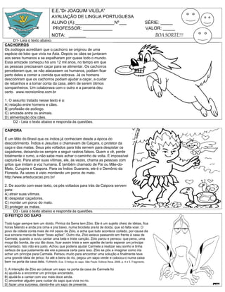 E.E.”Dr JOAQUIM VILELA”
                                    AVALIAÇÂO DE LINGUA PORTUGUESA
                                    ALUNO (A):________________Nº___                                          SÉRIE: _____
                                    PROFESSOR: ____________                                                  VALOR: _____
                                    NOTA: _______                                                                  BOA SORTE!!!
     D1- Leia o texto abaixo.
CACHORROS
Os zoólogos acreditam que o cachorro se originou de uma
espécie de lobo que vivia na Ásia. Depois os cães se juntaram
aos seres humanos e se espalharam por quase todo o mundo.
Essa amizade começou há uns 12 mil anos, no tempo em que
as pessoas precisavam caçar para se alimentar. Os cachorros
perceberam que, se não atacassem os humanos, podiam ficar
perto deles e comer a comida que sobrava. Já os homens
descobriram que os cachorros podiam ajudar a caçar, a cuidar
de rebanhos e a tomar conta da casa, além de serem ótimos
companheiros. Um colaborava com o outro e a parceria deu
certo. www.recreionline.com.br

1. O assunto tratado nesse texto é a:
A) relação entre homens e cães.
B) profissão de zoólogo.
C) amizade entre os animais.
D) alimentação dos cães.
      D2 - Leia o texto abaixo e responda às questões.

CAIPORA

É um Mito do Brasil que os índios já conheciam desde a época do
descobrimento. Índios e Jesuítas o chamavam de Caiçara, o protetor da
caça e das matas. Seus pés voltados para trás servem para despistar os
caçadores, deixando-os sempre a seguir rastros falsos. Quem o vê, perde
totalmente o rumo, e não sabe mais achar o caminho de volta. É impossível
capturá-lo. Para atrair suas vítimas, ele, às vezes, chama as pessoas com
gritos que imitam a voz humana. É também chamado de Pai ou Mãe-do-
Mato, Curupira e Caapora. Para os Índios Guaranis, ele é o Demônio da
Floresta. Às vezes é visto montando um porco do mato.
http://www.arteducacao.pro.br/

2. De acordo com esse texto, os pés voltados para trás da Caipora servem
para:
A) atrair suas vítimas.
B) despistar caçadores.
C) montar um porco do mato.
D) proteger as matas.
      D3 - Leia o texto abaixo e responda às questões.
O FEITIÇO DO SAPO

Todo lugar sempre tem um doido. Piririca da Serra tem Zóio. Ele é um sujeito cheio de idéias, fica
horas falando e anda pra cima e pra baixo, numa bicicleta pra lá de doida, que só falta voar. O
povo da cidade conta mais de mil casos de Zóio, e acha que tudo acontece coitado, por causa da
sua sincera mania de fazer “boas ações”. Outro dia, Zóio estava passando em frente à casa de
Carmela, quando a ouviu cantar uma bela e triste canção. Zóio parou e pensou: que pena, uma
moça tão bonita, de voz tão doce, ficar assim triste e sem apetite de tanto esperar um príncipe
encantado. Isto não era justo. Achou que poderia ajudar Carmela a realizar seu sonho e tinha
certeza de que justamente ele era a pessoa certa para isso. Zóio se pôs a imaginar como iria
achar um príncipe para Carmela. Pensou muito para encontrar uma solução e finalmente teve
uma grande idéia de jerico: foi até a beira do rio, pegou um sapo verde e colocou-o numa caixa
bem na porta da casa dela. FURNARI, Eva. O feitiço do sapo. São Paulo: Editora Ática, 2006, p. 4 e 5. Fragmento.

3. A intenção de Zóio ao colocar um sapo na porta da casa de Carmela foi
A) ajudá-la a encontrar um príncipe encantado.
B) ajudá-la a cantar com voz mais doce ainda.
C) encontrar alguém para cuidar do sapo que vivia no rio.
D) fazer uma surpresa, dando-lhe um sapo de presente.
 