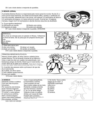 D5- Leia o texto abaixo e responda às questões.

O MENOR JORNAL
A jornalista Dolores Nunes é a responsável pelo menor jornal do mundo. No dia 23, o
micro jornal Vossa Senhoria, da cidade de Divinópolis (MG), recebeu o certificado do
livro dos recordes, atestando que o seu jornal, com apenas 3,5 centímetros de altura e
2,5 centímetros de largura, é o menor jornal do mundo. O jornal tem 16 páginas
mensais, tiragem de 5 mil exemplares e aborda diversos assuntos da atualidade.
4. O que significa atestando?
A) Afirmando por escrito.           B) Dando uma notícia.
C) Fazendo um teste.                D) Lendo com atenção.
     D7- Leia o texto abaixo e responda à questão. 05/05/2006


  MARCELA,
  Vou levar as crianças para um passeio no Museu. Voltaremos
  no final da tarde, não se preocupe em preparar lanche para
  nós.
  Um abraço,
  Mamãe.
5. Esse texto serve para
A) dar uma notícia.        B) deixar um recado.
C) fazer um convite.       D) vender um produto.
     D10- Leia o texto abaixo e responda à questão.

PRINCESA NENÚFAR ELFO-ELFA
Nasceu já bem pálida, de olhos claros e cabelos loiros,
quase brancos. Foi se tornando invisível já na infância e
viveu o resto da vida num castelo mal assombrado, com
fantasmas amigos da família. Dizem que é muito bonita, mas
é bem difícil de se saber se é verdade. SOUZA, Flávio de. Príncipes e
princesas, sapos e lagartos. Histórias modernas de tempos antigos. Editora FTD, p. 16. Fragmento.

6. A opinião das pessoas sobre a princesa é de que ela:
A) é muito bonita.
B) é pálida, de olhos claros.
C) tem cabelos quase brancos.
D) vive num castelo.
      D15-Leia o texto abaixo.

A BONECA                                           Toda a roupa estraçalhada,                           6. No trecho “Que a pobre
Deixando a bola e a peteca                         E amarrotada a carinha.                              rasgou-se ao meio”, a
Com que inda há pouco                              Tanto puxaram por ela,                               expressão sublinhada
brincavam,                                         Que a pobre rasgou-se ao meio,                       refere se a:
Por causa de uma boneca,                           Perdendo a estopa amarela                            A) estopa.
Duas meninas brigavam.                             Que lhe formava o recheio.                           B) peteca.
Dizia a primeira: “É minha!”                       E, ao fi m de tanta fadiga,                          C) roupa.
“É minha!” a outra gritava;                        Voltando à bola e à peteca,                          D) boneca.
E nenhuma se continha,                             Ambas, por causa da briga,
Nem a boneca largava.                              Ficaram sem a boneca...
                                                   Olavo Bilac, Poesias infantis. Rio de Janeiro: Ed.
Quem mais sofria (coitada!)                        Francisco Alves, 1949, p. 31-32.
Era a boneca. Já tinha
        Leia o texto com atenção:
 