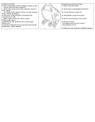A ONÇA E O SAPO                                           Responda de acordo com o texto:
Um dia, o sapo estava à beira da lagoa e chegou a onça.   1)- Qual o título da história?
__ Nunca vi bicho tão feio e pequeno !
__ Dona onça, eu sei que sou feio e pequeno, mas sou      2)- Quais eram os personagens principais?
muito valente.
__ Ah ! Então você é valente? Vamos ver quem assusta      3)- A onça disse que o sapo era:
mais os bichos da floresta!
A onça urrou o mais que pôde. A bicharada toda            4)- Qual desafio a onça fez ao sapo?
escondeu-se no mato.
__Agora , sapo, é a sua vez. Vamos, coaxe!                5)- No fim o que aconteceu com a onça?
O sapo então coaxou.
Imediatamente, rãs, pererecas, jias e outros sapos        6)- Procure no texto :
fizeram coro.                                             • uma palavra que inicia com a letra h :
A onça levou tamanho susto que até hoje está correndo     • duas palavras com ch
pela floresta. Lidia M. Moraes
                                                          7)- Pense em outro final para a história e escreva:
 