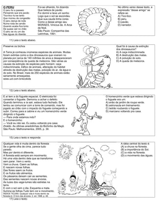 O PERU                                  Foi-se olhando, foi dizendo            No último verso desse texto, a
O peru foi a passeio                    Que beleza de pavão                    expressão “desse amigo” se
Pensando que era pavão                  Foi dormir e teve um sonho             refere ao
Tico-tico riu-se tanto                  Logo que o sol se escondeu             A) Tico-tico.
Que morreu de congestão                 Que sua cauda tinha cores              B) peru.
O peru dança de roda                    Como a desse amigo seu                 C) pavão.
Numa roda de carvão
Quando acaba fica tonto
                                        MORAES, Vinicius de. A Arca            D) narrador.
De quase cair no chão                   de Noé.
O peru se viu um dia                    São Paulo: Companhia das
Nas águas do ribeirão                   Letrinhas, 1991.

      11) Leia o texto abaixo.

Preserve os bichos                                                            Qual foi à causa da extinção
                                                                              dos dinossauros?
A Terra já conheceu inúmeras espécies de animais. Muitas                      A) A caça indiscriminada.
foram extintas como a dos dinossauros que viveram no                          B) A destruição das matas.
planeta por cerca de 140 milhões de anos e desapareceram                      C) A poluição do solo.
por conseqüência da queda de meteoros. São várias as                          D) A queda de meteoros.
causas da extinção de espécies pelo homem: caça
indiscriminada, tráfico de animais, alteração do habitat
através da destruição das matas, poluição do ar, da água e
do solo. No Brasil, mais de 250 espécies de animais estão
seriamente ameaçadas.
www.uol.com.br/ecokids



      12) Leia o texto abaixo.

E aí tem a do foguete espacial. O eletricista foi                     O homenzinho verde que estava dirigindo
consertar o foguete. Demorou a achar o defeito.                       o foguete era um:
Quando terminou e ia sair, estava tudo fechado. Ele                   A) anão de jardim de roupa verde.
tentou se comunicar com a torre de comando, mas foi                   B) astronauta em treinamento.
jogado ao chão com o impacto do foguete começando a                   C) ladrão roubando o foguete.
subir. Correu para a cabine e viu um homenzinho verde                 D) marciano voltando pra casa.
dirigindo o foguete.
— Para onde estamos indo?
E o homenzinho:
— Você eu não sei. Eu estou voltando pra casa.
Ziraldo. As últimas anedotinhas do Bichinho da Maçã.
São Paulo: Melhoramentos, 2005, p. 39.


      15) Leia o texto e responda

Qualquer vida é muita dentro da floresta                                          A idéia central do texto é:
Se a gente olha de cima, parece tudo                                              (A) a chuva na floresta.
parado.                                                                           (B) a importância do Sol.
Mas por dentro é diferente.                                                       (C) a vida na floresta.
A floresta está sempre em movimento.                                              (D) o movimento das águas.
Há uma vida dentro dela que se transforma
sem parar. Vem o vento.
Vem a chuva. Caem as folhas.
E nascem novas folhas.
Das flores saem os frutos.
E os frutos são alimentos.
Os pássaros deixam cair as sementes.
Das sementes nascem novas árvores.
As luzes dos vaga-lumes são estrelas na
terra.
E com o sol vem o dia. Esquenta a mata.
Ilumina as folhas.Tudo tem cor e movimento.
ÍNDIOS TICUNA. Qualquer vida é muita dentro da
floresta.In: O livro das árvores. 2. ed. 1998. p. 48.
      17) Leia o texto:
 