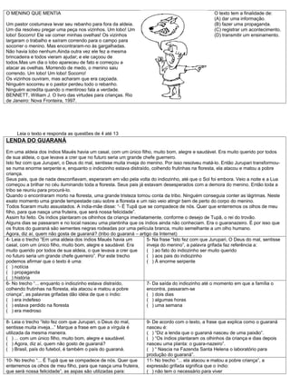 O MENINO QUE MENTIA                                                                               O texto tem a finalidade de:
                                                                                                  (A) dar uma informação.
Um pastor costumava levar seu rebanho para fora da aldeia.                                        (B) fazer uma propaganda.
Um dia resolveu pregar uma peça nos vizinhos. Um lobo! Um                                         (C) registrar um acontecimento.
lobo! Socorro! Ele vai comer minhas ovelhas! Os vizinhos                                          (D) transmitir um ensinamento.
largaram o trabalho e saíram correndo para o campo para
socorrer o menino. Mas encontraram-no às gargalhadas.
Não havia lobo nenhum.Ainda outra vez ele fez a mesma
brincadeira e todos vieram ajudar; e ele caçoou de
todos.Mas um dia o lobo apareceu de fato e começou a
atacar as ovelhas. Morrendo de medo, o menino saiu
correndo. Um lobo! Um lobo! Socorro!
Os vizinhos ouviram, mas acharam que era caçoada.
Ninguém socorreu e o pastor perdeu todo o rebanho.
Ninguém acredita quando o mentiroso fala a verdade.
BENNETT, William J. O livro das virtudes para crianças. Rio
de Janeiro: Nova Fronteira, 1997.




     Leia o texto e responda as questões de 4 até 13
LENDA DO GUARANÁ
Em uma aldeia dos índios Maués havia um casal, com um único filho, muito bom, alegre e saudável. Era muito querido por todos
de sua aldeia, o que levava a crer que no futuro seria um grande chefe guerreiro.
Isto fez com que Jurupari, o Deus do mal, sentisse muita inveja do menino. Por isso resolveu matá-lo. Então Jurupari transformou-
se numa enorme serpente e, enquanto o indiozinho estava distraído, colhendo frutinhas na floresta, ela atacou e matou a pobre
criança.
Seus pais, que de nada desconfiavam, esperaram em vão pela volta do indiozinho, até que o Sol foi embora. Veio a noite e a Lua
começou a brilhar no céu iluminando toda a floresta. Seus pais já estavam desesperados com a demora do menino. Então toda a
tribo se reuniu para procurá-lo.
Quando o encontraram morto na floresta, uma grande tristeza tomou conta da tribo. Ninguém conseguia conter as lágrimas. Neste
exato momento uma grande tempestade caiu sobre a floresta e um raio veio atingir bem de perto do corpo do menino.
Todos ficaram muito assustados. A índia-mãe disse: “- É Tupã que se compadece de nós. Quer que enterremos os olhos de meu
filho, para que nasça uma fruteira, que será nossa felicidade”.
Assim foi feito. Os índios plantaram os olhinhos da criança imediatamente, conforme o desejo de Tupã, o rei do trovão.
Alguns dias se passaram e no local nasceu uma plantinha que os índios ainda não conheciam. Era o guaranazeiro. É por isso que
os frutos do guaraná são sementes negras rodeadas por uma película branca, muito semelhante a um olho humano.
Agora, diz aí, quem não gosta de guaraná? (tribo do guaraná – artigo da Internet)
4- Leia o trecho ”Em uma aldeia dos índios Maués havia um          5- Na frase “Isto fez com que Jurupari, O Deus do mal, sentisse
casal, com um único filho, muito bom, alegre e saudável. Era       inveja do menino”, a palavra grifada faz referência a:
muito querido por todos de sua aldeia, o que levava a crer que     ( ) ao fato do indiozinho ser muito querido
no futuro seria um grande chefe guerreiro”. Por este trecho        ( ) aos pais do indiozinho
podemos afirmar que o texto é uma:                                 ( ) À enorme serpente
( ) notícia
( ) propaganda
( ) história
6- No trecho “... enquanto o indiozinho estava distraído,          7- Da saída do indiozinho até o momento em que a família o
colhendo frutinhas na floresta, ela atacou e matou a pobre         encontra, passaram-se
criança”, as palavras grifadas dão idéia de que o índio:           ( ) dois dias
( ) era indefeso                                                   ( ) algumas horas
( ) estava perdido na floresta                                     ( ) uma semana
( ) era medroso

8- Leia o trecho “Isto fez com que Jurupari, o Deus do mal,       9- De acordo com o texto, a frase que explica como o guaraná
sentisse muita inveja...” Marque a frase em que a vírgula é       nasceu é:
utilizada da mesma maneira.                                       ( ) “Diz a lenda que o guaraná nasceu de uma paixão”.
( ) ... com um único filho, muito bom, alegre e saudável.         ( ) “Os índios plantaram os olhinhos da criança e dias depois
( ) Agora, diz aí, quem não gosto de guaraná?                     nasceu uma planta: o guara-nazeiro”.
( ) Brasil, país do futebol, é também o país do guaraná.          ( ) “ Nascia na Fazenda Santa Helena o laboratório para
                                                                  produção do guaraná”.
10- No trecho “... É Tupã que se compadece de nós. Quer que       11- No trecho “... ela atacou e matou a pobre criança”, a
enterremos os olhos de meu filho, para que nasça uma fruteira,    expressão grifada significa que o índio:
que será nossa felicidade”, as aspas são utilizadas para:         ( ) não tem o necessário para viver
 