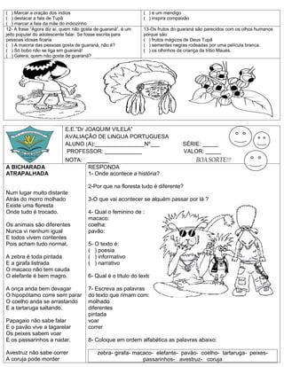 ( ) Marcar a oração dos índios                                ( ) é um mendigo
( ) destacar a fala de Tupã                                   ( ) inspira compaixão
( ) marcar a fala da mãe do indiozinho
12- A frase “Agora diz aí, quem não gosta de guaraná”, é um   13-Os frutos do guaraná são parecidos com os olhos humanos
jeito popular do adolescente falar. Se fosse escrita para     porque são:
pessoas idosas ficaria                                        ( ) frutos mágicos de Deus Tupã
( ) A maioria das pessoas gosta de guaraná, não é?            ( ) sementes negras rodeadas por uma película branca.
( ) Só bobo não se liga em guaraná!                           ( ) os olhinhos da criança da tribo Maués.
( ) Galera, quem não gosta de guaraná?




                           E.E.”Dr JOAQUIM VILELA”
                           AVALIAÇÂO DE LINGUA PORTUGUESA
                           ALUNO (A):________________Nº___                      SÉRIE: _____
                           PROFESSOR: ____________                              VALOR: _____
                           NOTA: _______                                              BOA SORTE!!!
A BICHARADA                      RESPONDA
ATRAPALHADA                      1- Onde acontece a história?

                                      2-Por que na floresta tudo é diferente?
Num lugar muito distante
Atrás do morro molhado                3-O que vai acontecer se alguém passar por lá ?
Existe uma floresta
Onde tudo é trocado.                  4- Qual o feminino de :
                                      macaco:
Os animais são diferentes             coelha:
Nunca vi nenhum igual                 pavão:
E todos vivem contentes
Pois acham tudo normal.               5- O texto é:
                                      ( ) poesia
A zebra é toda pintada                ( ) informativo
E a girafa listrada                   ( ) narrativo
O macaco não tem cauda
O elefante é bem magro.               6- Qual é o título do texto?

A onça anda bem devagar               7- Escreva as palavras
O hipopótamo corre sem parar          do texto que rimam com:
O coelho anda se arrastando           molhado
E a tartaruga saltando.               diferentes
                                      pintada
Papagaio não sabe falar               voar
E o pavão vive a tagarelar            correr
Os peixes sabem voar
E os passarinhos a nadar.             8- Coloque em ordem alfabética as palavras abaixo:

Avestruz não sabe correr                   zebra- girafa- macaco- elefante- pavão- coelho- tartaruga- peixes-
A coruja pode morder                                         passarinhos- avestruz- coruja
 