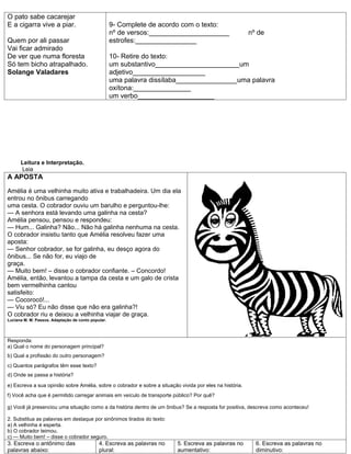 O pato sabe cacarejar
E a cigarra vive a piar.                            9- Complete de acordo com o texto:
                                                    nº de versos:_____________________                    nº de
Quem por ali passar                                 estrofes:________________
Vai ficar admirado
De ver que numa floresta                            10- Retire do texto:
Só tem bicho atrapalhado.                           um substantivo______________________um
Solange Valadares                                   adjetivo___________________
                                                    uma palavra dissílaba________________uma palavra
                                                    oxítona:_______________
                                                    um verbo____________________




      Leitura e Interpretação.
      Leia
A APOSTA

Amélia é uma velhinha muito ativa e trabalhadeira. Um dia ela
entrou no ônibus carregando
uma cesta. O cobrador ouviu um barulho e perguntou-lhe:
— A senhora está levando uma galinha na cesta?
Amélia pensou, pensou e respondeu:
— Hum... Galinha? Não... Não há galinha nenhuma na cesta.
O cobrador insistiu tanto que Amélia resolveu fazer uma
aposta:
— Senhor cobrador, se for galinha, eu desço agora do
ônibus... Se não for, eu viajo de
graça.
— Muito bem! – disse o cobrador confiante. – Concordo!
Amélia, então, levantou a tampa da cesta e um galo de crista
bem vermelhinha cantou
satisfeito:
— Cocorocó!...
— Viu só? Eu não disse que não era galinha?!
O cobrador riu e deixou a velhinha viajar de graça.
Luciana M. M. Passos. Adaptação de conto popular.




Responda:
a) Qual o nome do personagem principal?
b) Qual a profissão do outro personagem?
c) Quantos parágrafos têm esse texto?
d) Onde se passa a história?

e) Escreva a sua opinião sobre Amélia, sobre o cobrador e sobre a situação vivida por eles na história.
f) Você acha que é permitido carregar animais em veículo de transporte público? Por quê?

g) Você já presenciou uma situação como a da história dentro de um ônibus? Se a resposta for positiva, descreva como aconteceu!

2. Substitua as palavras em destaque por sinônimos tirados do texto:
a) A velhinha é esperta.
b) O cobrador teimou.
c) — Muito bem! – disse o cobrador seguro.
3. Escreva o antônimo das                    4. Escreva as palavras no    5. Escreva as palavras no         6. Escreva as palavras no
palavras abaixo:                             plural:                      aumentativo:                      diminutivo:
 