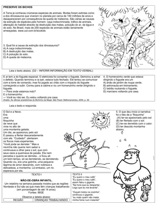 PRESERVE OS BICHOS

A Terra já conheceu inúmeras espécies de animais. Muitas foram extintas como
a dos dinossauros que viveram no planeta por cerca de 140 milhões de anos e
desapareceram por consequência da queda de meteoros. São várias as causas
da extinção de espécies pelo homem: caça indiscriminada, tráfico de animais,
alteração do habitat através da destruição das matas, poluição do ar, da água e
do solo. No Brasil, mais de 250 espécies de animais estão seriamente
ameaçadas. www.uol.com.br/ecokids




3. Qual foi a causa da extinção dos dinossauros?
A) A caça indiscriminada.
B) A destruição das matas.
C) A poluição do solo.
D) A queda de meteoros.




      Leia o texto abaixo. (D2 – INFERIR INFORMAÇÃO EM TEXTO VERBAL)

E aí tem a do foguete espacial. O eletricista foi consertar o foguete. Demorou a achar               4. O homenzinho verde que estava
o defeito. Quando terminou e ia sair, estava tudo fechado. Ele tentou se comunicar                   dirigindo o foguete era um
com a torre de comando, mas foi jogado ao chão com o impacto do foguete                              A) anão de jardim de roupa verde.
começando a subir. Correu para a cabine e viu um homenzinho verde dirigindo o                        B) astronauta em treinamento.
foguete.                                                                                             C) ladrão roubando o foguete.
— Para onde estamos indo?                                                                            D) marciano voltando pra casa.
E o homenzinho:
— Você eu não sei. Eu estou voltando pra casa.
Ziraldo. As últimas anedotinhas do Bichinho da Maçã. São Paulo: Melhoramentos, 2005, p. 39.

      Leia o texto e responda:

O Sol e a Neve.                                                                                                5. O que deu início á narrativa
Era                                                                                                            foi o fato de a “floquinha”
uma                                                                                                            -+(A) ter-se apaixonado pelo sol.

floquinha                                                                                                      (B) ter flertado com o sol.
de neve que                                                                                                    (C) ter-se derretido com o calor.
vivia no alto de                                                                                               (D) ter descido montanha
uma montanha gelada.                                                                                           abaixo.
Um dia, se apaixonou pelo sol.
E passou a flertar descaradamente
com ele. “Cuidado!”, alertaram
os flocos mais experientes.
“Você pode se derreter.” Mas a
nevinha não queria nem saber e
continuava a olhar para o sol, que com
seus raios a queimava de paixão. Ela nem
percebia o quanto se derretia... e ficou ali
um bom tempo, só se derretendo, se derretendo.
Quando viu, era uma gotinha, uma pequena
lágrima de amor descendo, com nobreza e
delicadeza, a montanha. Lá embaixo, um rio
esperava por ela.
                         TEXTO I                                        TEXTO II
                                                                        “Eu quero o meu café”
               MÃO-DE-OBRA INFANTIL.                                    “Eu quero o meu café”,
                                                                        assim falou o gigante,
 Um relatório na semana passada mostra que as regiões                   “Na hora que eu despertar,
Nordeste e Sul são as que mais têm crianças trabalhando                 Logo que eu me levante”.
            (em porcentagem de até 14 anos).
                     Fontes: IBGE                                       “Ouçam todos na cozinha”,
                                                                        continuou o gigante,
                Observe a tabela abaixo:                                “eu mato quem não matar
          REGIÃO          CRIANÇAS TRABALHANDO                          minha fome num instante!”
 