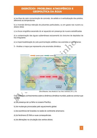 EXERCÍCIOS- PROBLEMAS ATMOSFÉRICOS E
GEOPOLÍTICA DA ÁGUA
3
a) as ilhas de calor concentração de concreto, de asfalto e à verticalização dos prédios,
alterando as temperaturas
b) a inversão térmica retenção de poluentes particulados, ou em gases nas nuvens ou
abaixo delas
c) a chuva orográfica ascensão do ar aquecido em presença de nuvens estratificadas
d) a contaminação das águas subterrâneas escoamento do chorume de depósitos de
lixo irregulares
e) a impermeabilização do solo pavimentação asfáltica nas avenidas e ruas urbanas
5 - Analise o mapa que representa uma anomalia climática.
Com base nos conhecimentos sobre a dinâmica climática mundial, pode-se concluir que
se trata
a) da presença de La Niña no oceano Pacífico.
b) de mudanças provocadas pelo aquecimento global.
c) da ocorrência de furacões no oeste do continente americano.
d) do fenômeno El Niño e suas consequências.
e) de alterações na circulação dos ventos alísios.
 