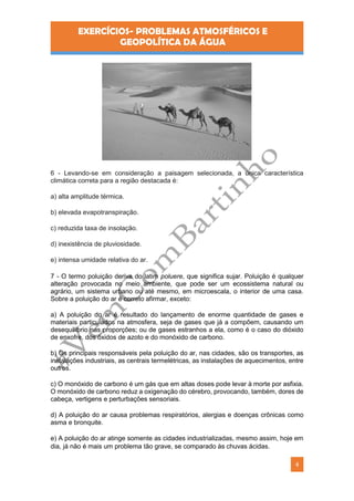 EXERCÍCIOS- PROBLEMAS ATMOSFÉRICOS E
GEOPOLÍTICA DA ÁGUA
4
6 - Levando-se em consideração a paisagem selecionada, a única característica
climática correta para a região destacada é:
a) alta amplitude térmica.
b) elevada evapotranspiração.
c) reduzida taxa de insolação.
d) inexistência de pluviosidade.
e) intensa umidade relativa do ar.
7 - O termo poluição deriva do latim poluere, que significa sujar. Poluição é qualquer
alteração provocada no meio ambiente, que pode ser um ecossistema natural ou
agrário, um sistema urbano ou até mesmo, em microescala, o interior de uma casa.
Sobre a poluição do ar é correto afirmar, exceto:
a) A poluição do ar é resultado do lançamento de enorme quantidade de gases e
materiais particulados na atmosfera, seja de gases que já a compõem, causando um
desequilíbrio nas proporções; ou de gases estranhos a ela, como é o caso do dióxido
de enxofre, dos óxidos de azoto e do monóxido de carbono.
b) Os principais responsáveis pela poluição do ar, nas cidades, são os transportes, as
instalações industriais, as centrais termelétricas, as instalações de aquecimentos, entre
outros.
c) O monóxido de carbono é um gás que em altas doses pode levar à morte por asfixia.
O monóxido de carbono reduz a oxigenação do cérebro, provocando, também, dores de
cabeça, vertigens e perturbações sensoriais.
d) A poluição do ar causa problemas respiratórios, alergias e doenças crônicas como
asma e bronquite.
e) A poluição do ar atinge somente as cidades industrializadas, mesmo assim, hoje em
dia, já não é mais um problema tão grave, se comparado às chuvas ácidas.
 
