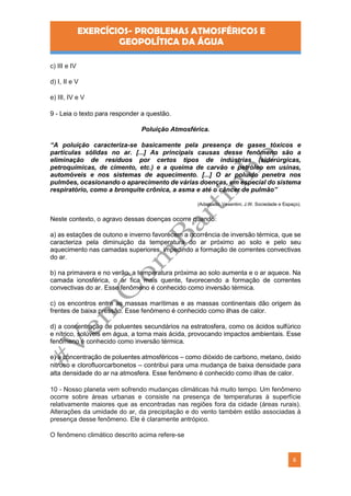 EXERCÍCIOS- PROBLEMAS ATMOSFÉRICOS E
GEOPOLÍTICA DA ÁGUA
6
c) III e IV
d) I, II e V
e) III, IV e V
9 - Leia o texto para responder a questão.
Poluição Atmosférica.
“A poluição caracteriza-se basicamente pela presença de gases tóxicos e
partículas sólidas no ar. [...] As principais causas desse fenômeno são a
eliminação de resíduos por certos tipos de indústrias (siderúrgicas,
petroquímicas, de cimento, etc.) e a queima de carvão e petróleo em usinas,
automóveis e nos sistemas de aquecimento. [...] O ar poluído penetra nos
pulmões, ocasionando o aparecimento de várias doenças, em especial do sistema
respiratório, como a bronquite crônica, a asma e até o câncer de pulmão”
(Adaptado. Vesentini, J.W. Sociedade e Espaço).
Neste contexto, o agravo dessas doenças ocorre quando:
a) as estações de outono e inverno favorecem a ocorrência de inversão térmica, que se
caracteriza pela diminuição da temperatura do ar próximo ao solo e pelo seu
aquecimento nas camadas superiores, impedindo a formação de correntes convectivas
do ar.
b) na primavera e no verão, a temperatura próxima ao solo aumenta e o ar aquece. Na
camada ionosférica, o ar fica mais quente, favorecendo a formação de correntes
convectivas do ar. Esse fenômeno é conhecido como inversão térmica.
c) os encontros entre as massas marítimas e as massas continentais dão origem às
frentes de baixa pressão. Esse fenômeno é conhecido como ilhas de calor.
d) a concentração de poluentes secundários na estratosfera, como os ácidos sulfúrico
e nítrico, solúveis em água, a torna mais ácida, provocando impactos ambientais. Esse
fenômeno é conhecido como inversão térmica.
e) a concentração de poluentes atmosféricos – como dióxido de carbono, metano, óxido
nitroso e clorofluorcarbonetos – contribui para uma mudança de baixa densidade para
alta densidade do ar na atmosfera. Esse fenômeno é conhecido como ilhas de calor.
10 - Nosso planeta vem sofrendo mudanças climáticas há muito tempo. Um fenômeno
ocorre sobre áreas urbanas e consiste na presença de temperaturas à superfície
relativamente maiores que as encontradas nas regiões fora da cidade (áreas rurais).
Alterações da umidade do ar, da precipitação e do vento também estão associadas à
presença desse fenômeno. Ele é claramente antrópico.
O fenômeno climático descrito acima refere-se
 