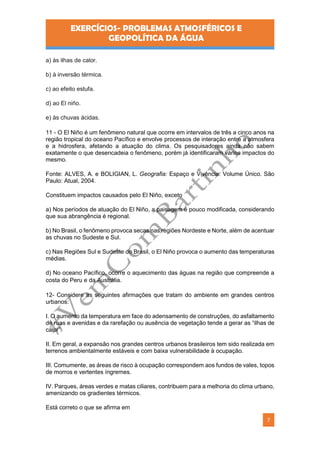 EXERCÍCIOS- PROBLEMAS ATMOSFÉRICOS E
GEOPOLÍTICA DA ÁGUA
7
a) às ilhas de calor.
b) à inversão térmica.
c) ao efeito estufa.
d) ao El niño.
e) às chuvas ácidas.
11 - O El Niño é um fenômeno natural que ocorre em intervalos de três a cinco anos na
região tropical do oceano Pacífico e envolve processos de interação entre a atmosfera
e a hidrosfera, afetando a atuação do clima. Os pesquisadores ainda não sabem
exatamente o que desencadeia o fenômeno, porém já identificaram vários impactos do
mesmo.
Fonte: ALVES, A. e BOLIGIAN, L. Geografia: Espaço e Vivência: Volume Único. São
Paulo: Atual, 2004.
Constituem impactos causados pelo El Niño, exceto
a) Nos períodos de atuação do El Niño, a paisagem é pouco modificada, considerando
que sua abrangência é regional.
b) No Brasil, o fenômeno provoca secas nas regiões Nordeste e Norte, além de acentuar
as chuvas no Sudeste e Sul.
c) Nas Regiões Sul e Sudeste do Brasil, o El Niño provoca o aumento das temperaturas
médias.
d) No oceano Pacífico, ocorre o aquecimento das águas na região que compreende a
costa do Peru e da Austrália.
12- Considere as seguintes afirmações que tratam do ambiente em grandes centros
urbanos:
I. O aumento da temperatura em face do adensamento de construções, do asfaltamento
de ruas e avenidas e da rarefação ou ausência de vegetação tende a gerar as “ilhas de
calor”.
II. Em geral, a expansão nos grandes centros urbanos brasileiros tem sido realizada em
terrenos ambientalmente estáveis e com baixa vulnerabilidade à ocupação.
III. Comumente, as áreas de risco à ocupação correspondem aos fundos de vales, topos
de morros e vertentes íngremes.
IV. Parques, áreas verdes e matas ciliares, contribuem para a melhoria do clima urbano,
amenizando os gradientes térmicos.
Está correto o que se afirma em
 