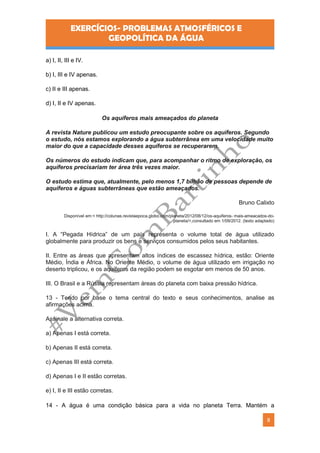 EXERCÍCIOS- PROBLEMAS ATMOSFÉRICOS E
GEOPOLÍTICA DA ÁGUA
8
a) I, II, III e IV.
b) I, III e IV apenas.
c) II e III apenas.
d) I, II e IV apenas.
Os aquíferos mais ameaçados do planeta
A revista Nature publicou um estudo preocupante sobre os aquíferos. Segundo
o estudo, nós estamos explorando a água subterrânea em uma velocidade muito
maior do que a capacidade desses aquíferos se recuperarem.
Os números do estudo indicam que, para acompanhar o ritmo de exploração, os
aquíferos precisariam ter área três vezes maior.
O estudo estima que, atualmente, pelo menos 1,7 bilhão de pessoas depende de
aquíferos e águas subterrâneas que estão ameaçados.
Bruno Calixto
Disponível em:< http://colunas.revistaepoca.globo.com/planeta/2012/08/12/os-aquiferos- mais-ameacados-do-
planeta/>,consultado em 1/09/2012. (texto adaptado)
I. A “Pegada Hídrica” de um país representa o volume total de água utilizado
globalmente para produzir os bens e serviços consumidos pelos seus habitantes.
II. Entre as áreas que apresentam altos índices de escassez hídrica, estão: Oriente
Médio, Índia e África. No Oriente Médio, o volume de água utilizado em irrigação no
deserto triplicou, e os aquíferos da região podem se esgotar em menos de 50 anos.
III. O Brasil e a Rússia representam áreas do planeta com baixa pressão hídrica.
13 - Tendo por base o tema central do texto e seus conhecimentos, analise as
afirmações acima.
Assinale a alternativa correta.
a) Apenas I está correta.
b) Apenas II está correta.
c) Apenas III está correta.
d) Apenas I e II estão corretas.
e) I, II e III estão corretas.
14 - A água é uma condição básica para a vida no planeta Terra. Mantém a
 
