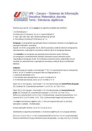 Dizemos que o par (G, ∗) é um grupo se as seguintes condições são satisfeitas:

i. G e fechado para ∗
2.Ii.Existe um e ∈ G tal que e ∗ g = g ∗ e = g para todo g ∈ G
3. iii.g1 ∗ (g2 ∗ g3) = (g1 ∗ g2) ∗ g3 para quaisquer g1, g2 e g3
iv. Para todo g ∈ G existe g-¹∈ G tal que g ∗ g-¹ = e

Semigrupo : é um grupóide cuja operação interna é associativa. Portanto, é uma álgebra cuja
operação é fechada e associativa.
Seja ⊕ : A x A→A : um grupóide. Se ( A , ⊕) for associativa, então (A, ⊕ )é um semigrupo.Se,
adicionalmente, a operação for comutativa, então (A, ⊕ )é um Semigrupo Abeliano.

Um monóide é um semigrupo cuja operação possui elemento neutro. Portanto,
um semigrupo é, simultaneamente, fechado, associativo e possui elemento neutro.
Seja (A,⊕) um semigrupo. Se ⊕ : A x A→A possui elemento neutro, então (A,⊕, e) é um
monóide. Se, adicionalmente, a operação for comutativa, então (A ,⊕,e) é um Monóide
Abeliano .

Subgrupo
Seja G um grupo em relação a uma operação “*” (G , *) e cujo elemento seja um subconjunto
H de G . Se (H ,*) também é um grupo é dito um subgrupo de (G ,*).
i. o elemento identidade e ∈ H;
ii. H é fechado sob a operação de G, i.e.,a,b ∈ H então ab ∈ H;
iii. H é fechado sob inversos, isto é, se a ∈ H, então a-¹ ∈ H.

Sejam [G,⋅] e [H,∗] grupos. Uma função f : G → H é denominada um isomorfismo do grupo
[G,⋅] no grupo [H ,∗] quando para quaisquer x, y ∈ G f (x ⋅ y) = f (x) ∗ f ( y ) .

Sejam [G,⋅] e [H,∗] grupos. Uma função f : G → H é denominada um homomorfismo do
grupo [G,⋅] no grupo [H ,∗] quando para quaisquer x, y ∈ G f (x ⋅ y) = f (x) ∗ f ( y ) .
Define-se o conjunto Kerf ={ x ∈ G | f (x) = 1 H} denominado núcleo do homomorfismo f e o
conjunto Im f = { y ∈ H | existe x ∈ G, f (x) = y} denominado imagem do homomorfismo.

Um anel é uma estrutura algébrica (A;+; .) Com um conjunto não vazio A, com duas
operações + ( adição) . (multiplicação).

As duas operações binárias: (x, y) → x + y e (x, y) → x.y

Satisfazendo as seguintes propriedades: 1. A estrutura algébrica (A; +) é um grupo abeliano.

(a) √ a; b; c ∈ A, (a + b) + c = a + (b + c) (associativa) (b) √ a; b ∈ A, a + b = b + a (comutativa)(c)
Existe um elemento 0 ∈ A que é elemento neutro da operação +, ou seja, √ b ∈ A, b + 0 =0 b=b
 
